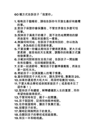 60 種方式告訴孩子「我愛你」

1. 每晚孩子臨睡前，請他告訴你今天發生最好和最糟
   的事。
2.對孩子保證你會保護他，不管世界發生多麼可怕
   的事。
3.脫掉孩子滿是汗的襪子，面不改色地聞聞他的腳
   然後宣布：聞起來就像花一樣香。
4.無論何時何地，告訴孩子他是特別的，你以他為
   榮，身為他的父母深感幸運。
5.不要浪費一秒鐘去期待孩子變得更勇敢、更大方或
   更柔順，接受他的天生氣質，調整你的教養方式讓
   他發揮潛力。
6.示範如何對新朋友自我介紹，告訴孩子一開始難
   免有些膽怯，但回報絕對值得。
7.全家一起過節時，幫助孩子計劃準備餐點，然後全
   家一起吃光光。
8.寄給孩子一封真誠動人的電子情書。
9.當你想對孩子大吼大叫，請先深呼吸、 數數到 25。
10.如果你還是想大吼大叫，再深呼吸數到 100。
11.不要太晚去學校或保姆家接孩子（或是根本忘了
   這件事！）
12.堅持孩子有禮貌，解釋禮儀對人生的重要，而你
   希望他能做得很好。
13.不管何時有空，親子一起閱讀。
14.孩子說話時，記得和他眼神相對。
15.在你做蛋糕時，讓孩子負責打蛋。
16.按摩孩子的背。
17.隨時記得詢問孩子的意見。
18.自願到孩子的學校或班級服務。
19.和另一半和睦相處。
 