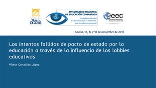 Sevilla, 16, 17 y 18 de noviembre de 2016
Los intentos fallidos de pacto de estado por la
educación a través de la influencia de los lobbies
educativos
Víctor González López
 