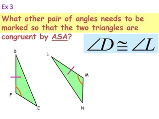 Ex 3 
What other pair of angles needs to be 
marked so that the two triangles are 
congruent by ASA? 
F 
D 
E 
M 
L 
N 
DL 
 