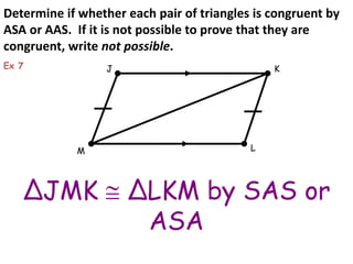 Determine if whether each pair of triangles is congruent by 
ASA or AAS. If it is not possible to prove that they are 
congruent, write not possible. 
J K 
M L 
ΔJMK  ΔLKM by SAS or 
ASA 
Ex 7 
 