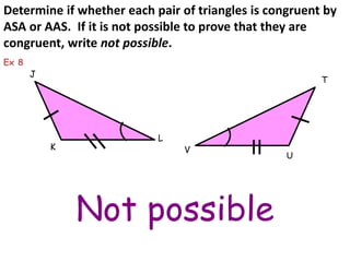 Determine if whether each pair of triangles is congruent by 
ASA or AAS. If it is not possible to prove that they are 
congruent, write not possible. 
Not possible 
K 
J 
L 
T 
U 
Ex 8 
V 
