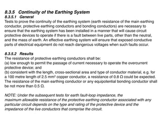 8.3.5 Continuity of the Earthing System
8.3.5.1 General
Tests to prove the continuity of the earthing system (earth resistance of the main earthing
conductor, protective earthing conductors and bonding conductors) are necessary to
ensure that the earthing system has been installed in a manner that will cause circuit
protective devices to operate if there is a fault between live parts, other than the neutral,
and the mass of earth. An effective earthing system will ensure that exposed conductive
parts of electrical equipment do not reach dangerous voltages when such faults occur.

8.3.5.2 Results
The resistance of protective earthing conductors shall be:
(a) low enough to permit the passage of current necessary to operate the overcurrent
protective device; and
(b) consistent with the length, cross-sectional area and type of conductor material, e.g. for
a 100 metre length of 2.5 mm2 copper conductor, a resistance of 0.8 Ω could be expected.
The resistance of the main earthing conductor or any equipotential bonding conductor shall
be not more than 0.5 Ω.

NOTE: Under the subsequent tests for earth fault-loop impedance, the
maximum allowable resistance of the protective earthing conductor associated with any
particular circuit depends on the type and rating of the protective device and the
impedance of the live conductors that comprise the circuit.
 