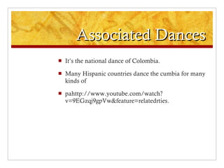 Associated Dances It’s the national dance of Colombia. Many Hispanic countries dance the cumbia for many kinds of  pahttp://www.youtube.com/watch?v=9EGzqj9gpVw&feature=relatedrties. 