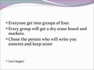 Everyone get into groups of four.  Every group will get a dry erase board and markers. Chose the person who will write you answers and keep score Let’s begin! 