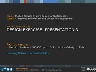 Fabrizio ceschin politecnico di milano  .  INDACO dpt.  .   DIS  .  faculty of design  .   Italy Learning Network on Sustainability course   Product-Service   System Design for Sustainability subject 4 .   Methods and tools for PSS design for sustainability learning resource 4.6 DESIGN EXERCISE: PRESENTATION 3 