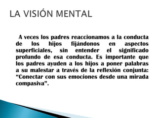 A veces los padres reaccionamos a la conducta
de los hijos fijándonos en aspectos
superficiales, sin entender el significado
profundo de esa conducta. Es importante que
los padres ayuden a los hijos a poner palabras
a su malestar a través de la reflexión conjunta:
“Conectar con sus emociones desde una mirada
compasiva”.
 