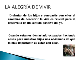 Disfrutar de los hijos y compartir con ellos el
asombro de descubrir la vida es crucial para el
desarrollo de un sentido positivo del yo.
Cuando estamos demasiado ocupados haciendo
cosas para nuestros hijos nos olvidamos de que
lo más importante es estar con ellos.
 
