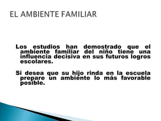 Los estudios han demostrado que el
ambiente familiar del niño tiene una
influencia decisiva en sus futuros logros
escolares.
Si desea que su hijo rinda en la escuela
prepare un ambiente lo más favorable
posible.
 