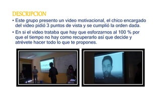DESCRIPCION
• Este grupo presento un video motivacional, el chico encargado
del video pidió 3 puntos de vista y se cumplió la orden dada.
• En si el video trataba que hay que esforzarnos al 100 % por
que el tiempo no hay como recuperarlo así que decide y
atrévete hacer todo lo que te propones.
 