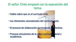 El señor Chito empezó con la exposición del
tema.
• Hablo sobre que es el currículo nulo.
• Los elementos conceptuales del currículo nulo.
• El proceso de elaboración permanente y colectivo.
• Proceso vinculantes de la albor curricular social y
académica.
 