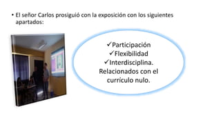 • El señor Carlos prosiguió con la exposición con los siguientes
apartados:
Participación
Flexibilidad
Interdisciplina.
Relacionados con el
currículo nulo.
 