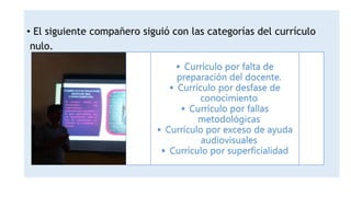 • El siguiente compañero siguió con las categorías del currículo
nulo.
 Currículo por falta de
preparación del docente.
 Currículo por desfase de
conocimiento
 Currículo por fallas
metodológicas
 Currículo por exceso de ayuda
audiovisuales
 Currículo por superficialidad
 