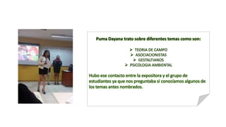 Puma Dayana trato sobre diferentes temas como son:
 TEORIA DE CAMPO
 ASOCIACIONISTAS
 GESTALTIANOS
 PSICOLOGIA AMBIENTAL
Hubo ese contacto entre la expositora y el grupo de
estudiantes ya que nos preguntaba si conocíamos algunos de
los temas antes nombrados.
 
