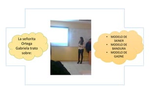 La señorita
Ortega
Gabriela trato
sobre:
• MODELO DE
SKINER
• MODELO DE
BANDURA
• MODELO DE
GADNE
 