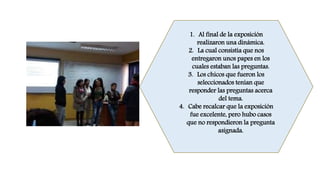 1. Al final de la exposición
realizaron una dinámica.
2. La cual consistía que nos
entregaron unos papes en los
cuales estaban las preguntas.
3. Los chicos que fueron los
seleccionados tenían que
responder las preguntas acerca
del tema.
4. Cabe recalcar que la exposición
fue excelente, pero hubo casos
que no respondieron la pregunta
asignada.
 