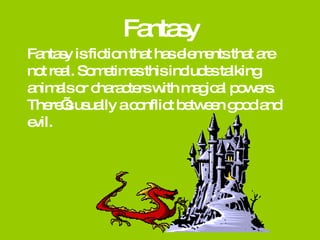 Fantasy Fantasy is fiction that has elements that are not real. Sometimes this includes talking animals or characters with magical powers.  There’s usually a conflict between good and evil. 