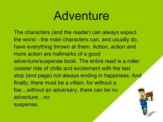 Adventure The characters (and the reader) can always expect the worst - the main characters can, and usually do, have everything thrown at them. Action, action and more action are hallmarks of a good adventure/suspense book. The entire read is a roller coaster ride of chills and excitement with the last  stop (and page) not always ending in happiness. And finally, there must be a villain, for without a foe…without an adversary, there can be no  adventure…no suspense.  
