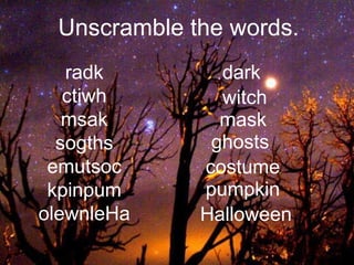 Unscramble the words.
radk
ctiwh
msak
sogths
emutsoc
kpinpum
olewnleHa
dark
witch
mask
ghosts
costume
pumpkin
Halloween
 