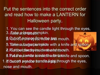 Put the sentences into the correct orderPut the sentences into the correct order
and read how to make a LANTERN forand read how to make a LANTERN for
Halloween partyHalloween party..
1. You can see the candle light through the eyes,1. You can see the candle light through the eyes,
nose and mouth.nose and mouth.
2. Cut out the eyes, nose and mouth.2. Cut out the eyes, nose and mouth.
3. Take a large pumpkin.3. Take a large pumpkin.
4.Put the candle inside the lantern.4.Put the candle inside the lantern.
5.Take out what is inside with a knife and spoon.5.Take out what is inside with a knife and spoon.
6.Cut off a piece from the top.6.Cut off a piece from the top.
3. Take a large pumpkin.3. Take a large pumpkin.
6.Cut off a piece from the top.6.Cut off a piece from the top.
5.Take out what is inside with a knife and spoon.5.Take out what is inside with a knife and spoon.
2. Cut out the eyes, nose and mouth.2. Cut out the eyes, nose and mouth.
4.Put the candle inside the lantern.4.Put the candle inside the lantern.
1. You can see the candle light through the eyes,1. You can see the candle light through the eyes,
nose and mouth.nose and mouth.
 