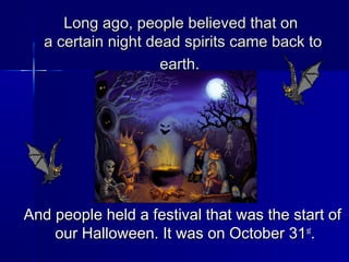 Long ago, people believed that onLong ago, people believed that on
a certain night dead spirits came back toa certain night dead spirits came back to
earth.earth.
And people held a festival that was the start ofAnd people held a festival that was the start of
our Halloween. It was on October 31our Halloween. It was on October 31stst
..
 
