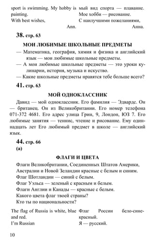 www.gdzbest.ru
10
sport is swimming. My hobby is
painting.
With best wishes,
Ann.
мый вид спорта — плавание.
Мое хобби — рисование.
С наилучшими пожеланиями,
Анна.
38. стр. 63
МОИ ЛЮБИМЫЕ ШКОЛЬНЫЕ ПРЕДМЕТЫ
— Математика, география, химия и физика и английский
язык — мои любимые школьные предметы.
— А мои любимые школьные предметы — это уроки ку-
линарии, история, музыка и искуство.
— Какие школьные предметы нравятся тебе больше всего?
41. стр. 63
МОЙ ОДНОКЛАССНИК
Давид — мой одноклассник. Его фамилия — Эдвардс. Он
— британец. Он из Великобритании. Его номер телефона
071-372 4681. Его адрес улица Грин, 9, Лондон, ЮЗ 7. Его
любимые занятия — теннис, чтение и рисование. Ему один-
надцать лет Его любимый предмет в школе — английский
язык.
44. стр. 66
(а)
ФЛАГИ И ЦВЕТА
Флаги Великобритании, Соединенных Штатов Америки,
Австралии и Новой Зеландии красные с белым и синим.
Флаг Шотландии — синий с белым.
Флаг Уэльса — зеленый с красным и белым.
Флаги Англии и Канады — красные с белым.
Какого цвета флаг твоей страны?
Кто ты по национальности?
The flag of Russia is white, blue
and red.
I’m Russian
Флаг России бело-сине-
красный.
Я — русский.
 