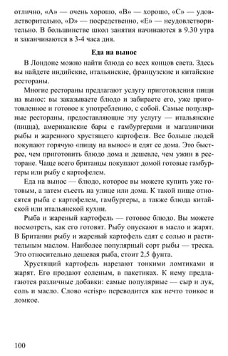 www.gdzbest.ru
100
отлично, «А» — очень хорошо, «В» — хорошо, «С» — удов-
летворительно, «D» — посредственно, «Е» — неудовлетвори-
тельно. В большинстве школ занятия начинаются в 9.30 утра
и заканчиваются в 3-4 часа дня.
Еда на вынос
В Лондоне можно найти блюда со всех концов света. Здесь
вы найдете индийские, итальянские, французские и китайские
рестораны.
Многие рестораны предлагают услугу приготовления пищи
на вынос: вы заказываете блюдо и забираете его, уже приго-
товленное и готовое к употреблению, с собой. Самые популяр-
ные рестораны, предоставляющие эту услугу — итальянские
(пицца), американские бары с гамбургерами и магазинчики
рыбы и жаренного хрустящего картофеля. Все больше людей
покупают горячую «пищу на вынос» и едят ее дома. Это быст-
рее, чем приготовить блюдо дома и дешевле, чем ужин в рес-
торане. Чаще всего британцы покупают домой готовые гамбур-
геры или рыбу с картофелем.
Еда на вынос — блюдо, которое вы можете купить уже го-
товым, а затем съесть на улице или дома. К такой пище отно-
сятся рыба с картофелем, гамбургеры, а также блюда китай-
ской или итальянской кухни.
Рыба и жареный картофель — готовое блюдо. Вы можете
посмотреть, как его готовят. Рыбу опускают в масло и жарят.
В Британии рыбу и жареный картофель едят с солью и расти-
тельным маслом. Наиболее популярный сорт рыбы — треска.
Это относительно дешевая рыба, стоит 2,5 фунта.
Хрустящий картофель нарезают тонкими ломтиками и
жарят. Его продают соленым, в пакетиках. К нему предла-
гаются различные добавки: самые популярные — сыр и лук,
соль и масло. Слово «crisp» переводится как нечто тонкое и
ломкое.
 