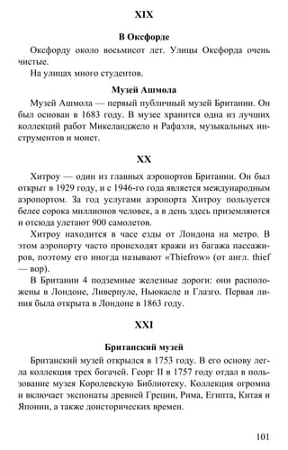 www.gdzbest.ru
101
XIX
В Оксфорде
Оксфорду около восьмисот лет. Улицы Оксфорда очень
чистые.
На улицах много студентов.
Музей Ашмола
Музей Ашмола — первый публичный музей Британии. Он
был основан в 1683 году. В музее хранится одна из лучших
коллекций работ Микеланджело и Рафаэля, музыкальных ин-
струментов и монет.
XX
Хитроу — один из главных аэропортов Британии. Он был
открыт в 1929 году, и с 1946-го года является международным
аэропортом. За год услугами аэропорта Хитроу пользуется
белее сорока миллионов человек, а в день здесь приземляются
и отсюда улетают 900 самолетов.
Хитроу находится в часе езды от Лондона на метро. В
этом аэропорту часто происходят кражи из багажа пассажи-
ров, поэтому его иногда называют «Thiefrow» (от англ. thief
— вор).
В Британии 4 подземные железные дороги: они располо-
жены в Лондоне, Ливерпуле, Ньюкасле и Глазго. Первая ли-
ния была открыта в Лондоне в 1863 году.
XXI
Британский музей
Британский музей открылся в 1753 году. В его основу лег-
ла коллекция трех богачей. Георг II в 1757 году отдал в поль-
зование музея Королевскую Библиотеку. Коллекция огромна
и включает экспонаты древней Греции, Рима, Египта, Китая и
Японии, а также доисторических времен.
 