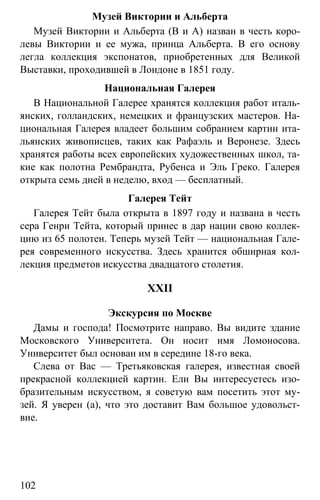 www.gdzbest.ru
102
Музей Виктории и Альберта
Музей Виктории и Альберта (В и А) назван в честь коро-
левы Виктории и ее мужа, принца Альберта. В его основу
легла коллекция экспонатов, приобретенных для Великой
Выставки, проходившей в Лондоне в 1851 году.
Национальная Галерея
В Национальной Галерее хранятся коллекция работ италь-
янских, голландских, немецких и французских мастеров. На-
циональная Галерея владеет большим собранием картин ита-
льянских живописцев, таких как Рафаэль и Веронезе. Здесь
хранятся работы всех европейских художественных школ, та-
кие как полотна Рембрандта, Рубенса и Эль Греко. Галерея
открыта семь дней в неделю, вход — бесплатный.
Галерея Тейт
Галерея Тейт была открыта в 1897 году и названа в честь
сера Генри Тейта, который принес в дар нации свою коллек-
цию из 65 полотен. Теперь музей Тейт — национальная Гале-
рея современного искусства. Здесь хранится обширная кол-
лекция предметов искусства двадцатого столетия.
XXII
Экскурсия по Москве
Дамы и господа! Посмотрите направо. Вы видите здание
Московского Университета. Он носит имя Ломоносова.
Университет был основан им в середине 18-го века.
Слева от Вас — Третьяковская галерея, известная своей
прекрасной коллекцией картин. Ели Вы интересуетесь изо-
бразительным искусством, я советую вам посетить этот му-
зей. Я уверен (а), что это доставит Вам большое удовольст-
вие.
 