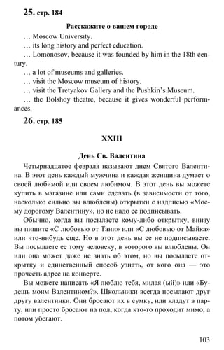 www.gdzbest.ru
103
25. стр. 184
Расскажите о вашем городе
… Moscow University.
… its long history and perfect education.
… Lomonosov, because it was founded by him in the 18th cen-
tury.
… a lot of museums and galleries.
… visit the Moscow museum of history.
… visit the Tretyakov Gallery and the Pushkin’s Museum.
… the Bolshoy theatre, because it gives wonderful perform-
ances.
26. стр. 185
XXIII
День Св. Валентина
Четырнадцатое февраля называют днем Святого Валенти-
на. В этот день каждый мужчина и каждая женщина думает о
своей любимой или своем любимом. В этот день вы можете
купить в магазине или сами сделать (в зависимости от того,
насколько сильно вы влюблены) открытки с надписью «Мое-
му дорогому Валентину», но не надо ее подписывать.
Обычно, когда вы посылаете кому-либо открытку, внизу
вы пишите «С любовью от Тани» или «С любовью от Майка»
или что-нибудь еще. Но в этот день вы ее не подписываете.
Вы посылаете ее тому человеку, в которого вы влюблены. Он
или она может даже не знать об этом, но вы посылаете от-
крытку и единственный способ узнать, от кого она — это
прочесть адрес на конверте.
Вы можете написать «Я люблю тебя, милая (ый)» или «Бу-
дешь моим Валентином?». Школьники всегда посылают друг
другу валентинки. Они бросают их в сумку, или кладут в пар-
ту, или просто бросают на пол, когда кто-то проходит мимо, а
потом убегают.
 