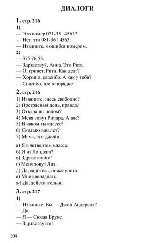 www.gdzbest.ru
104
ДИАЛОГИ
1. стр. 216
1)
— Это номер 071-351 4563?
— Нет, это 081-361 4563.
— Извините, я ошибся номером.
2)
— 375 76 53.
— Здравствуй, Анна. Это Рита.
— О, привет, Рита. Как дела?
— Хорошо, спасибо. А как у тебя?
— Спасибо, все в порядке
2. стр. 216
1) Извините, здесь свободно?
2) Прекрасный день, правда?
3) Откуда вы родом?
4) Меня зовут Ричард. А вас?
5) В каком ты классе?
6) Сколько вам лет?
7) Мама, это Джейн.
а) Я в четвертом классе.
б) Я из Лондона?
в) Здравствуйте!
г) Меня зовут Лиз.
д) Да, садитесь, пожалуйста.
е) Мне двенадцать.
ж) Да, действительно.
3. стр. 217
1)
— Извините. Вы — Джон Андерсон?
— Да.
— Я — Сюзан Брукс.
— Здравствуйте!
 