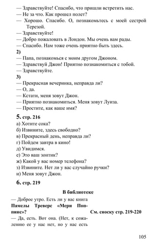 www.gdzbest.ru
105
— Здравствуйте! Спасибо, что пришли встретить нас.
— Не за что. Как прошел полет?
— Хорошо. Спасибо. О, познакомьтесь с моей сестрой
Терезой.
— Здравствуйте!
— Добро пожаловать в Лондон. Мы очень вам рады.
— Спасибо. Нам тоже очень приятно быть здесь.
2)
— Папа, познакомься с моим другом Джоном.
— Здравствуй Джон! Приятно познакомиться с тобой.
— Здравствуйте.
3)
— Прекрасная вечеринка, неправда ли?
— О, да.
— Кстати, меня зовут Джон.
— Приятно познакомиться. Меня зовут Луиза.
— Простите, как ваше имя?
5. стр. 216
а) Хотите сока?
б) Извините, здесь свободно?
в) Прекрасный день, неправда ли?
г) Пойдем завтра в кино!
д) Увидимся.
е) Это ваш зонтик?
ж) Какой у вас номер телефона?
з) Извините. Нет ли у вас случайно ручки?
и) Меня зовут Джон.
6. стр. 219
В библиотеке
— Доброе утро. Есть ли у вас книга
Памелы Треверс «Мери Поп-
пинс»?
— Да, есть. Вот она. (Нет, к сожа-
лению ее у нас нет, но у нас есть
См. сноску стр. 219-220
 