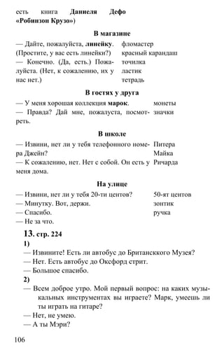 www.gdzbest.ru
106
есть книга Даниеля Дефо
«Робинзон Крузо»)
В магазине
— Дайте, пожалуйста, линейку.
(Простите, у вас есть линейки?)
— Конечно. (Да, есть.) Пожа-
луйста. (Нет, к сожалению, их у
нас нет.)
фломастер
красный карандаш
точилка
ластик
тетрадь
В гостях у друга
— У меня хорошая коллекция марок.
— Правда? Дай мне, пожалуста, посмот-
реть.
монеты
значки
В школе
— Извини, нет ли у тебя телефонного номе-
ра Джейн?
— К сожалению, нет. Нет с собой. Он есть у
меня дома.
Питера
Майка
Ричарда
На улице
— Извини, нет ли у тебя 20-ти центов?
— Минутку. Вот, держи.
— Спасибо.
— Не за что.
50-ят центов
зонтик
ручка
13. стр. 224
1)
— Извините! Есть ли автобус до Британсккого Музея?
— Нет. Есть автобус до Оксфорд стрит.
— Большое спасибо.
2)
— Всем доброе утро. Мой первый вопрос: на каких музы-
кальных инструментах вы играете? Марк, умеешь ли
ты играть на гитаре?
— Нет, не умею.
— А ты Мэри?
 