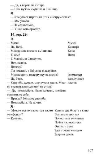www.gdzbest.ru
107
— Да, я играю на гитаре.
— Нам нужны скрипка и пианино.
3)
— Кто умеет играть на этих инструментах?
— Мы умеем.
— Замечательно.
— У нас есть оркестр.
14. стр. 224
1)
— Мама!
— Да, Петя.
— Можно мне поехать в Лондон?
— С кем?
— С Майком и Стюартом.
— Нет, нельзя.
— Почему?
— Ты поедешь к бабушке и дедушке.
Музей
Концерт
Кино
Цирк
— Можно взять твою ручку на время?
— Да, бери.
— Спасибо, думаю, мне нужна карта. Мож-
но воспользоваться этой на столе?
— Да, пожалуйста. Если хочешь, можешь
оставить ее себе.
— Правда? Большое спасибо.
— Пожалуйста. Не за что.
фломастер
калькулятор
ластик
3)
— Можно воспользоваться твоим
телефоном?
— Конечно.
Купить два билета в кино
Выпить чашку чая
Посмотреть телевизор
Пойти на дискотеку
Открыть окно
Здесь очень холодно
Закрыть дверь
 