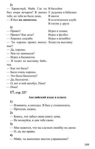 www.gdzbest.ru
109
2)
— Здравствуй, Майк. Где ты
был вчера вечером? Я звонил
тебе, но тебя не было дома.
— Я был на дискотеке.
В бассейне
У дедушки и бабушки
В школе
В атлетическом клубе
В гостях у друга
3)
— Привет!
— Привет! Как дела?
— Хорошо, спасибо.
— Ты хорошо провел выход-
ные?
— Да, хорошо.
— Чем ты занимался?
— Играл в бадминтон.
— Я ходил на выставку бабо-
чек.
— Как это было?
— Было очень хорошо.
— Это было бесплатно?
— Да, бесплатно.
— О, вот и мой автобус. Пока!
— Пока!
Играл в теннис
Играл в футбол
Играл в волейбол
Ходил на выставку
17. стр. 227
Английский язык в классе
1)
— Извините, я опоздал. Я был у стоматолога.
— Проходи, садись.
2)
— Боюсь, что забыл свою книгу дома.
— Не волнуйся, я дам тебе свою.
3)
— Мне кажется, что вы сделали ошибку на доске.
— О, да, вы правы.
4)
— Майк, ты выполнил шестое упражнение?
 