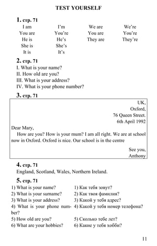 www.gdzbest.ru
11
TEST YOURSELF
1. стр. 71
I am
You are
He is
She is
It is
I’m
You’re
He’s
She’s
It’s
We are
You are
They are
We’re
You’re
They’re
2. стр. 71
I. What is your name?
II. How old are you?
III. What is your address?
IV. What is your phone number?
3. стр. 71
UK,
Oxford,
76 Queen Street.
6th April 1992
Dear Mary,
How are you? How is your mum? I am all right. We are at school
now in Oxford. Oxford is nice. Our school is in the centre
See you,
Anthony
4. стр. 71
England, Scotland, Wales, Northern Ireland.
5. стр. 71
1) What is your name? 1) Как тебя зовут?
2) What is your surname? 2) Как твоя фамилия?
3) What is your address? 3) Какой у тебя адрес?
4) What is your phone num-
ber?
4) Какой у тебя номер телефона?
5) How old are you? 5) Сколько тебе лет?
6) What are your hobbies? 6) Какие у тебя хобби?
 