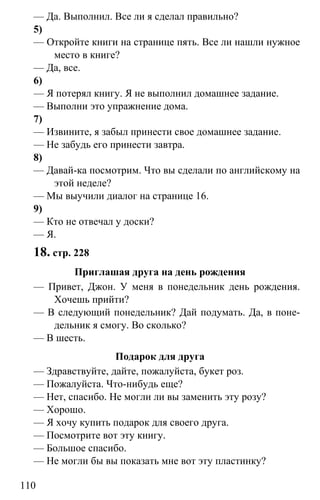 www.gdzbest.ru
110
— Да. Выполнил. Все ли я сделал правильно?
5)
— Откройте книги на странице пять. Все ли нашли нужное
место в книге?
— Да, все.
6)
— Я потерял книгу. Я не выполнил домашнее задание.
— Выполни это упражнение дома.
7)
— Извините, я забыл принести свое домашнее задание.
— Не забудь его принести завтра.
8)
— Давай-ка посмотрим. Что вы сделали по английскому на
этой неделе?
— Мы выучили диалог на странице 16.
9)
— Кто не отвечал у доски?
— Я.
18. стр. 228
Приглашая друга на день рождения
— Привет, Джон. У меня в понедельник день рождения.
Хочешь прийти?
— В следующий понедельник? Дай подумать. Да, в поне-
дельник я смогу. Во сколько?
— В шесть.
Подарок для друга
— Здравствуйте, дайте, пожалуйста, букет роз.
— Пожалуйста. Что-нибудь еще?
— Нет, спасибо. Не могли ли вы заменить эту розу?
— Хорошо.
— Я хочу купить подарок для своего друга.
— Посмотрите вот эту книгу.
— Большое спасибо.
— Не могли бы вы показать мне вот эту пластинку?
 