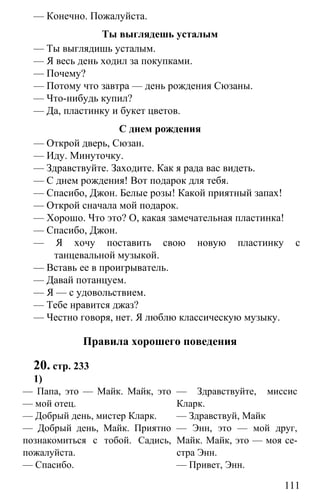 www.gdzbest.ru
111
— Конечно. Пожалуйста.
Ты выглядешь усталым
— Ты выглядишь усталым.
— Я весь день ходил за покупками.
— Почему?
— Потому что завтра — день рождения Сюзаны.
— Что-нибудь купил?
— Да, пластинку и букет цветов.
С днем рождения
— Открой дверь, Сюзан.
— Иду. Минуточку.
— Здравствуйте. Заходите. Как я рада вас видеть.
— С днем рождения! Вот подарок для тебя.
— Спасибо, Джон. Белые розы! Какой приятный запах!
— Открой сначала мой подарок.
— Хорошо. Что это? О, какая замечательная пластинка!
— Спасибо, Джон.
— Я хочу поставить свою новую пластинку с
танцевальной музыкой.
— Вставь ее в проигрыватель.
— Давай потанцуем.
— Я — с удовольствием.
— Тебе нравится джаз?
— Честно говоря, нет. Я люблю классическую музыку.
Правила хорошего поведения
20. стр. 233
1)
— Папа, это — Майк. Майк, это
— мой отец.
— Добрый день, мистер Кларк.
— Добрый день, Майк. Приятно
познакомиться с тобой. Садись,
пожалуйста.
— Спасибо.
— Здравствуйте, миссис
Кларк.
— Здравствуй, Mайк
— Энн, это — мой друг,
Майк. Майк, это — моя се-
стра Энн.
— Привет, Энн.
 