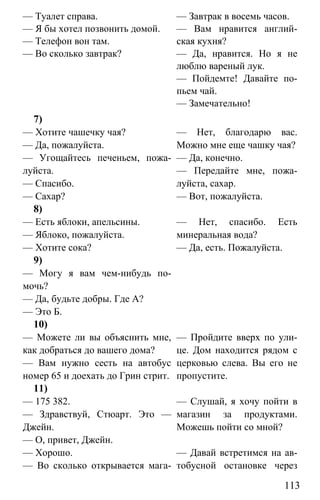 www.gdzbest.ru
113
— Туалет справа.
— Я бы хотел позвонить домой.
— Телефон вон там.
— Во сколько завтрак?
— Завтрак в восемь часов.
— Вам нравится англий-
ская кухня?
— Да, нравится. Но я не
люблю вареный лук.
— Пойдемте! Давайте по-
пьем чай.
— Замечательно!
7)
— Хотите чашечку чая?
— Да, пожалуйста.
— Угощайтесь печеньем, пожа-
луйста.
— Спасибо.
— Сахар?
— Нет, благодарю вас.
Можно мне еще чашку чая?
— Да, конечно.
— Передайте мне, пожа-
луйста, сахар.
— Вот, пожалуйста.
8)
— Есть яблоки, апельсины.
— Яблоко, пожалуйста.
— Хотите сока?
— Нет, спасибо. Есть
минеральная вода?
— Да, есть. Пожалуйста.
9)
— Могу я вам чем-нибудь по-
мочь?
— Да, будьте добры. Где А?
— Это Б.
10)
— Можете ли вы объяснить мне,
как добраться до вашего дома?
— Вам нужно сесть на автобус
номер 65 и доехать до Грин стрит.
— Пройдите вверх по ули-
це. Дом находится рядом с
церковью слева. Вы его не
пропустите.
11)
— 175 382.
— Здравствуй, Стюарт. Это —
Джейн.
— О, привет, Джейн.
— Слушай, я хочу пойти в
магазин за продуктами.
Можешь пойти со мной?
— Хорошо.
— Во сколько открывается мага-
— Давай встретимся на ав-
тобусной остановке через
 