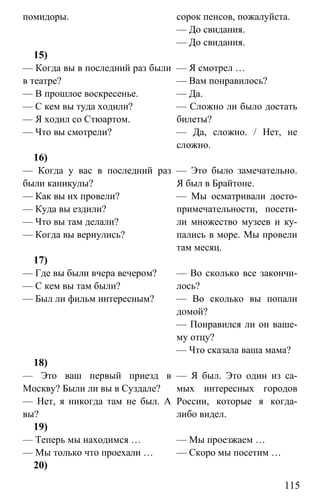 www.gdzbest.ru
115
помидоры. сорок пенсов, пожалуйста.
— До свидания.
— До свидания.
15)
— Когда вы в последний раз были
в театре?
— В прошлое воскресенье.
— С кем вы туда ходили?
— Я ходил со Стюартом.
— Что вы смотрели?
— Я смотрел …
— Вам понравилось?
— Да.
— Сложно ли было достать
билеты?
— Да, сложно. / Нет, не
сложно.
16)
— Когда у вас в последний раз
были каникулы?
— Как вы их провели?
— Куда вы ездили?
— Что вы там делали?
— Когда вы вернулись?
— Это было замечательно.
Я был в Брайтоне.
— Мы осматривали досто-
примечательности, посети-
ли множество музеев и ку-
пались в море. Мы провели
там месяц.
17)
— Где вы были вчера вечером?
— С кем вы там были?
— Был ли фильм интересным?
— Во сколько все закончи-
лось?
— Во сколько вы попали
домой?
— Понравился ли он ваше-
му отцу?
— Что сказала ваша мама?
18)
— Это ваш первый приезд в
Москву? Были ли вы в Суздале?
— Нет, я никогда там не был. А
вы?
— Я был. Это один из са-
мых интересных городов
России, которые я когда-
либо видел.
19)
— Теперь мы находимся …
— Мы только что проехали …
— Мы проезжаем …
— Скоро мы посетим …
20)
 
