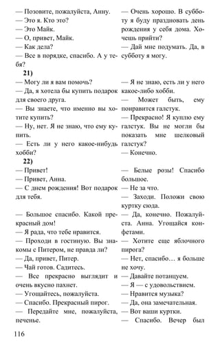 www.gdzbest.ru
116
— Позовите, пожалуйста, Анну.
— Это я. Кто это?
— Это Майк.
— О, привет, Майк.
— Как дела?
— Все в порядке, спасибо. А у те-
бя?
— Очень хорошо. В суббо-
ту я буду праздновать день
рождения у себя дома. Хо-
чешь прийти?
— Дай мне подумать. Да, в
субботу я могу.
21)
— Могу ли я вам помочь?
— Да, я хотела бы купить подарок
для своего друга.
— Вы знаете, что именно вы хо-
тите купить?
— Ну, нет. Я не знаю, что ему ку-
пить.
— Есть ли у него какое-нибудь
хобби?
— Я не знаю, есть ли у него
какое-либо хобби.
— Может быть, ему
понравится галстук.
— Прекрасно! Я куплю ему
галстук. Вы не могли бы
показать мне шелковый
галстук?
— Конечно.
22)
— Привет!
— Привет, Анна.
— С днем рождения! Вот подарок
для тебя.
— Белые розы! Спасибо
большое.
— Не за что.
— Заходи. Положи свою
куртку сюда.
— Большое спасибо. Какой пре-
красный дом!
— Я рада, что тебе нравится.
— Проходи в гостиную. Вы зна-
комы с Питером, не правда ли?
— Да, привет, Питер.
— Чай готов. Садитесь.
— Все прекрасно выглядит и
очень вкусно пахнет.
— Угощайтесь, пожалуйста.
— Спасибо. Прекрасный пирог.
— Передайте мне, пожалуйста,
печенье.
— Да, конечно. Пожалуй-
ста. Анна. Угощайся кон-
фетами.
— Хотите еще яблочного
пирога?
— Нет, спасибо… я больше
не хочу.
— Давайте потанцуем.
— Я — с удовольствием.
— Нравится музыка?
— Да, она замечательная.
— Вот ваши куртки.
— Спасибо. Вечер был
 