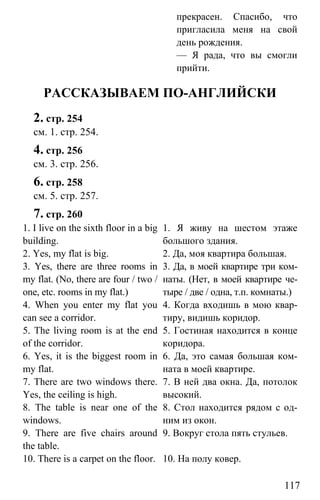 www.gdzbest.ru
117
прекрасен. Спасибо, что
пригласила меня на свой
день рождения.
— Я рада, что вы смогли
прийти.
РАССКАЗЫВАЕМ ПО-АНГЛИЙСКИ
2. стр. 254
см. 1. стр. 254.
4. стр. 256
см. 3. стр. 256.
6. стр. 258
см. 5. стр. 257.
7. стр. 260
1. I live on the sixth floor in a big
building.
2. Yes, my flat is big.
3. Yes, there are three rooms in
my flat. (No, there are four / two /
one, etc. rooms in my flat.)
4. When you enter my flat you
can see a corridor.
5. The living room is at the end
of the corridor.
6. Yes, it is the biggest room in
my flat.
7. There are two windows there.
Yes, the ceiling is high.
8. The table is near one of the
windows.
9. There are five chairs around
the table.
10. There is a carpet on the floor.
1. Я живу на шестом этаже
большого здания.
2. Да, моя квартира большая.
3. Да, в моей квартире три ком-
наты. (Нет, в моей квартире че-
тыре / две / одна, т.п. комнаты.)
4. Когда входишь в мою квар-
тиру, видишь коридор.
5. Гостиная находится в конце
коридора.
6. Да, это самая большая ком-
ната в моей квартире.
7. В ней два окна. Да, потолок
высокий.
8. Стол находится рядом с од-
ним из окон.
9. Вокруг стола пять стульев.
10. На полу ковер.
 