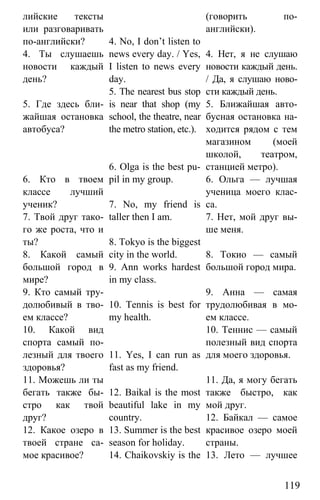 www.gdzbest.ru
119
лийские тексты
или разговаривать
по-английски?
4. Ты слушаешь
новости каждый
день?
5. Где здесь бли-
жайшая остановка
автобуса?
6. Кто в твоем
классе лучший
ученик?
7. Твой друг тако-
го же роста, что и
ты?
8. Какой самый
большой город в
мире?
9. Кто самый тру-
долюбивый в тво-
ем классе?
10. Какой вид
спорта самый по-
лезный для твоего
здоровья?
11. Можешь ли ты
бегать также бы-
стро как твой
друг?
12. Какое озеро в
твоей стране са-
мое красивое?
4. No, I don’t listen to
news every day. / Yes,
I listen to news every
day.
5. The nearest bus stop
is near that shop (my
school, the theatre, near
the metro station, etc.).
6. Olga is the best pu-
pil in my group.
7. No, my friend is
taller then I am.
8. Tokyo is the biggest
city in the world.
9. Ann works hardest
in my class.
10. Tennis is best for
my health.
11. Yes, I can run as
fast as my friend.
12. Baikal is the most
beautiful lake in my
country.
13. Summer is the best
season for holiday.
14. Chaikovskiy is the
(говорить по-
английски).
4. Нет, я не слушаю
новости каждый день.
/ Да, я слушаю ново-
сти каждый день.
5. Ближайшая авто-
бусная остановка на-
ходится рядом с тем
магазином (моей
школой, театром,
станцией метро).
6. Ольга — лучшая
ученица моего клас-
са.
7. Нет, мой друг вы-
ше меня.
8. Токио — самый
большой город мира.
9. Анна — самая
трудолюбивая в мо-
ем классе.
10. Теннис — самый
полезный вид спорта
для моего здоровья.
11. Да, я могу бегать
также быстро, как
мой друг.
12. Байкал — самое
красивое озеро моей
страны.
13. Лето — лучшее
 