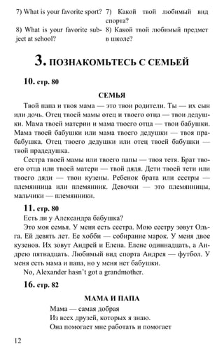 www.gdzbest.ru
12
7) What is your favorite sport? 7) Какой твой любимый вид
спорта?
8) What is your favorite sub-
ject at school?
8) Какой твой любимый предмет
в школе?
3.ПОЗНАКОМЬТЕСЬ С СЕМЬЕЙ
10. стр. 80
СЕМЬЯ
Твой папа и твоя мама — это твои родители. Ты — их сын
или дочь. Отец твоей мамы отец и твоего отца — твои дедуш-
ки. Мама твоей материи и мама твоего отца — твои бабушки.
Мама твоей бабушки или мама твоего дедушки — твоя пра-
бабушка. Отец твоего дедушки или отец твоей бабушки —
твой прадедушка.
Сестра твоей мамы или твоего папы — твоя тетя. Брат тво-
его отца или твоей матери — твой дядя. Дети твоей тети или
твоего дяди — твои кузены. Ребенок брата или сестры —
племянница или племянник. Девочки — это племянницы,
мальчики — племянники.
11. стр. 80
Есть ли у Александра бабушка?
Это моя семья. У меня есть сестра. Мою сестру зовут Оль-
га. Ей девять лет. Ее хобби — собирание марок. У меня двое
кузенов. Их зовут Андрей и Елена. Елене одиннадцать, а Ан-
дрею пятнадцать. Любимый вид спорта Андрея — футбол. У
меня есть мама и папа, но у меня нет бабушки.
No, Alexander hasn’t got a grandmother.
16. стр. 82
МАМА И ПАПА
Мама — самая добрая
Из всех друзей, которых я знаю.
Она помогает мне работать и помогает
 