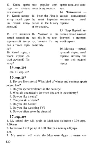 www.gdzbest.ru
120
13. Какое время
года — лучшее
для каникул?
14. Какой компо-
зитор твоей стра-
ны самый попу-
лярный?
15. Кто является
самой важной ис-
торической фигу-
рой в твоей стра-
не?
16. Какой город в
твоей стране са-
мый лучший? По-
чему?
most popular com-
poser in my country.
15. Peter the First is
the most important
person in the history
of my country.
16. Moscow is the
best city in my coun-
try, because it’s my
home city.
время года для кани-
кул.
14. Чайковский —
самый популярный
композитор моей
страны.
15. Петр Первый яв-
ляется самой важной
фигурой в истории
моей страны.
16. Москва — самый
лучший город моей
страны, потому что
— это мой родной
город.
14. стр. 266
см. 13. стр. 265.
15. стр. 267
1. Do you like sports? What kind of winter and summer sports
do you like?
2. Do you spend weekends in the country?
3. What do you usually do when you are in the country?
4. Do you like theatre?
5. Can you ski or skate?
6. Do you like books?
7. Do you like watching TV?
8. Do you often go to the cinema?
17. стр. 269
1. My school day will begin at
9.30 a.m.
Мой день начнется в 9.30 утра.
2. Tomorrow I will get up at 8.00
a.m.
Завтра я встану в 8 утра.
3. My mother will cook the Моя мама будет готовить мне
 