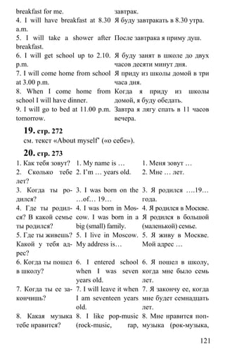 www.gdzbest.ru
121
breakfast for me. завтрак.
4. I will have breakfast at 8.30
a.m.
Я буду завтракать в 8.30 утра.
5. I will take a shower after
breakfast.
После завтрака я приму душ.
6. I will get school up to 2.10.
p.m.
Я буду занят в школе до двух
часов десяти минут дня.
7. I will come home from school
at 3.00 p.m.
Я приду из школы домой в три
часа дня.
8. When I come home from
school I will have dinner.
Когда я приду из школы
домой, я буду обедать.
9. I will go to bed at 11.00 p.m.
tomorrow.
Завтра я лягу спать в 11 часов
вечера.
19. стр. 272
см. текст «About myself’ («о себе»).
20. стр. 273
1. Как тебя зовут? 1. My name is … 1. Меня зовут …
2. Сколько тебе
лет?
2. I’m … years old. 2. Мне … лет.
3. Когда ты ро-
дился?
3. I was born on the
…of… 19…
3. Я родился ….19…
года.
4. Где ты родил-
ся? В какой семье
ты родился?
4. I was born in Mos-
cow. I was born in a
big (small) family.
4. Я родился в Москве.
Я родился в большой
(маленькой) семье.
5. Где ты живешь?
Какой у тебя ад-
рес?
5. I live in Moscow.
My address is…
5. Я живу в Москве.
Мой адрес …
6. Когда ты пошел
в школу?
6. I entered school
when I was seven
years old.
6. Я пошел в школу,
когда мне было семь
лет.
7. Когда ты ее за-
кончишь?
7. I will leave it when
I am seventeen years
old.
7. Я закончу ее, когда
мне будет семнадцать
лет.
8. Какая музыка
тебе нравится?
8. I like pop-music
(rock-music, rap,
8. Мне нравится поп-
музыка (рок-музыка,
 