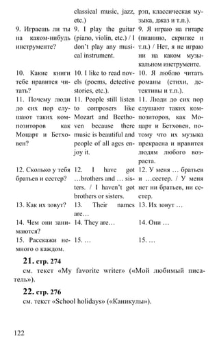 www.gdzbest.ru
122
classical music, jazz,
etc.)
рэп, классическая му-
зыка, джаз и т.п.).
9. Играешь ли ты
на каком-нибудь
инструменте?
9. I play the guitar
(piano, violin, etc.) / I
don’t play any musi-
cal instrument.
9. Я играю на гитаре
(пианино, скрипке и
т.п.) / Нет, я не играю
ни на каком музы-
кальном инструменте.
10. Какие книги
тебе нравится чи-
тать?
10. I like to read nov-
els (poems, detective
stories, etc.).
10. Я люблю читать
романы (стихи, де-
тективы и т.п.).
11. Почему люди
до сих пор слу-
шают таких ком-
позиторов как
Моцарт и Бетхо-
вен?
11. People still listen
to composers like
Mozart and Beetho-
ven because there
music is beautiful and
people of all ages en-
joy it.
11. Люди до сих пор
слушают таких ком-
позиторов, как Мо-
царт и Бетховен, по-
тому что их музыка
прекрасна и нравится
людям любого воз-
раста.
12. Сколько у тебя
братьев и сестер?
12. I have got
…brothers and … sis-
ters. / I haven’t got
brothers or sisters.
12. У меня … братьев
и …сестер. / У меня
нет ни братьев, ни се-
стер.
13. Как их зовут? 13. Their names
are…
13. Их зовут …
14. Чем они зани-
маются?
14. They are… 14. Они …
15. Расскажи не-
много о каждом.
15. … 15. …
21. стр. 274
см. текст «My favorite writer» («Мой любимый писа-
тель»).
22. стр. 276
см. текст «School holidays» («Каникулы»).
 