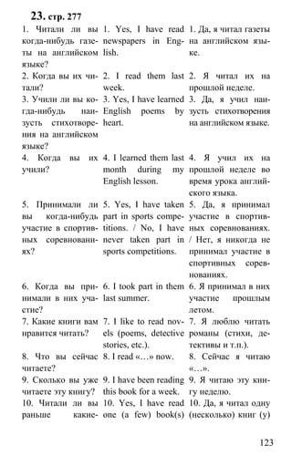 www.gdzbest.ru
123
23. стр. 277
1. Читали ли вы
когда-нибудь газе-
ты на английском
языке?
1. Yes, I have read
newspapers in Eng-
lish.
1. Да, я читал газеты
на английском язы-
ке.
2. Когда вы их чи-
тали?
2. I read them last
week.
2. Я читал их на
прошлой неделе.
3. Учили ли вы ко-
гда-нибудь наи-
зусть стихотворе-
ния на английском
языке?
3. Yes, I have learned
English poems by
heart.
3. Да, я учил наи-
зусть стихотворения
на английском языке.
4. Когда вы их
учили?
4. I learned them last
month during my
English lesson.
4. Я учил их на
прошлой неделе во
время урока англий-
ского языка.
5. Принимали ли
вы когда-нибудь
участие в спортив-
ных соревновани-
ях?
5. Yes, I have taken
part in sports compe-
titions. / No, I have
never taken part in
sports competitions.
5. Да, я принимал
участие в спортив-
ных соревнованиях.
/ Нет, я никогда не
принимал участие в
спортивных сорев-
нованиях.
6. Когда вы при-
нимали в них уча-
стие?
6. I took part in them
last summer.
6. Я принимал в них
участие прошлым
летом.
7. Какие книги вам
нравится читать?
7. I like to read nov-
els (poems, detective
stories, etc.).
7. Я люблю читать
романы (стихи, де-
тективы и т.п.).
8. Что вы сейчас
читаете?
8. I read «…» now. 8. Сейчас я читаю
«…».
9. Сколько вы уже
читаете эту книгу?
9. I have been reading
this book for a week.
9. Я читаю эту кни-
гу неделю.
10. Читали ли вы
раньше какие-
10. Yes, I have read
one (a few) book(s)
10. Да, я читал одну
(несколько) книг (у)
 