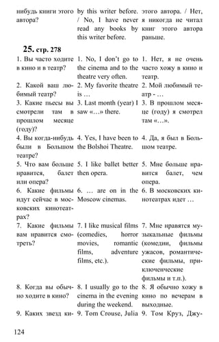 www.gdzbest.ru
124
нибудь книги этого
автора?
by this writer before.
/ No, I have never
read any books by
this writer before.
этого автора. / Нет,
я никогда не читал
книг этого автора
раньше.
25. стр. 278
1. Вы часто ходите
в кино и в театр?
1. No, I don’t go to
the cinema and to the
theatre very often.
1. Нет, я не очень
часто хожу в кино и
театр.
2. Какой ваш лю-
бимый театр?
2. My favorite theatre
is …
2. Мой любимый те-
атр - …
3. Какие пьесы вы
смотрели там в
прошлом месяце
(году)?
3. Last month (year) I
saw «…» there.
3. В прошлом меся-
це (году) я смотрел
там «…».
4. Вы когда-нибудь
были в Большом
театре?
4. Yes, I have been to
the Bolshoi Theatre.
4. Да, я был в Боль-
шом театре.
5. Что вам больше
нравится, балет
или опера?
5. I like ballet better
then opera.
5. Мне больше нра-
вится балет, чем
опера.
6. Какие фильмы
идут сейчас в мос-
ковских кинотеат-
рах?
6. … are on in the
Moscow cinemas.
6. В московских ки-
нотеатрах идет …
7. Какие фильмы
вам нравится смо-
треть?
7. I like musical films
(comedies, horror
movies, romantic
films, adventure
films, etc.).
7. Мне нравятся му-
зыкальные фильмы
(комедии, фильмы
ужасов, романтиче-
ские фильмы, при-
ключенческие
фильмы и т.п.).
8. Когда вы обыч-
но ходите в кино?
8. I usually go to the
cinema in the evening
during the weekend.
8. Я обычно хожу в
кино по вечерам в
выходные.
9. Каких звезд ки- 9. Tom Crouse, Julia 9. Том Круз, Джу-
 