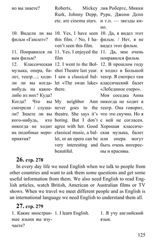 www.gdzbest.ru
125
но вы знаете? Roberts, Mickey
Rurk, Johnny Depp,
etc. are cinema stars.
лия Робертс, Микки
Рурк, Джони Депп
и т.п. — звезды ки-
но.
10. Видели ли вы
фильм «Гамлет»?
10. Yes, I have seen
this film. / No, I ha-
ven’t seen this film.
10. Да, я видел этот
фильм. / Нет, я не
видел этот фильм.
11. Понравился ли
вам фильм?
11. Yes, I enjoyed the
film
11. Да, мне очень
понравился фильм.
12. Классическая
музыка, опера, ба-
лет, театр…; ходи-
ли ли вы когда-
нибудь на какое-
либо из них? Куда?
Когда? Что вы
смотрели / слуша-
ли? Знаете ли вы
кого-нибудь, кто
никогда не ходит
на подобные меро-
приятия?
12. I went to the Bol-
shoi Theatre last year.
I saw a classical bal-
let «The swan lake»
there.
My neighbor Ann
never goes to the
theatre. She says it’s
boring. But I don’t
agree with her. Good
classical music, a bal-
let, or an opera can be
very interesting and
beautiful.
12. В прошлом году
я ходил в Большой
театр. Я смотрел там
классический балет
«Лебединое озеро».
Моя соседка Анна
никогда не ходит в
театр. Она говорит,
что это скучно. Но я
с ней не согласен.
Хорошая классиче-
ская музыка, балет
или опера могут
быть очень интерес-
ны и красивы.
26. стр. 278
In every day life we need English when we talk to people from
other countries and want to ask them some questions and get some
useful information from them. We also need English to read Eng-
lish articles, watch British, American or Australian films or TV
shows. When we travel we meet different people and as English is
an international language we need English to understand them all.
27. стр. 279
1. Какие иностран-
ные языки вы изу-
чаете?
1. I learn English. 1. Я учу английский
язык.
 