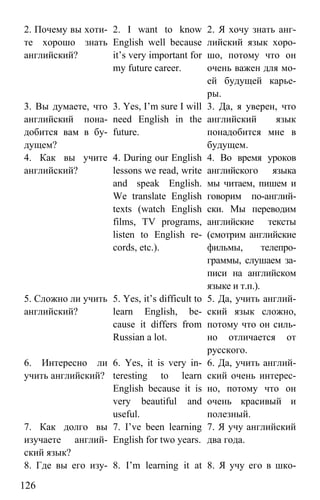 www.gdzbest.ru
126
2. Почему вы хоти-
те хорошо знать
английский?
2. I want to know
English well because
it’s very important for
my future career.
2. Я хочу знать анг-
лийский язык хоро-
шо, потому что он
очень важен для мо-
ей будущей карье-
ры.
3. Вы думаете, что
английский пона-
добится вам в бу-
дущем?
3. Yes, I’m sure I will
need English in the
future.
3. Да, я уверен, что
английский язык
понадобится мне в
будущем.
4. Как вы учите
английский?
4. During our English
lessons we read, write
and speak English.
We translate English
texts (watch English
films, TV programs,
listen to English re-
cords, etc.).
4. Во время уроков
английского языка
мы читаем, пишем и
говорим по-англий-
ски. Мы переводим
английские тексты
(смотрим английские
фильмы, телепро-
граммы, слушаем за-
писи на английском
языке и т.п.).
5. Сложно ли учить
английский?
5. Yes, it’s difficult to
learn English, be-
cause it differs from
Russian a lot.
5. Да, учить англий-
ский язык сложно,
потому что он силь-
но отличается от
русского.
6. Интересно ли
учить английский?
6. Yes, it is very in-
teresting to learn
English because it is
very beautiful and
useful.
6. Да, учить англий-
ский очень интерес-
но, потому что он
очень красивый и
полезный.
7. Как долго вы
изучаете англий-
ский язык?
7. I’ve been learning
English for two years.
7. Я учу английский
два года.
8. Где вы его изу- 8. I’m learning it at 8. Я учу его в шко-
 
